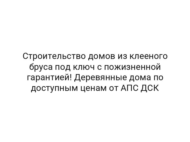Строительство домов из клееного бруса под ключ с пожизненной гарантией! Деревянные дома по доступным ценам от АПС ДСК