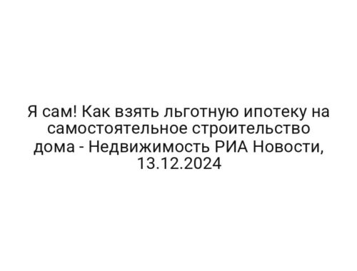 Я сам! Как взять льготную ипотеку на самостоятельное строительство дома — Недвижимость РИА Новости, 13.12.2024