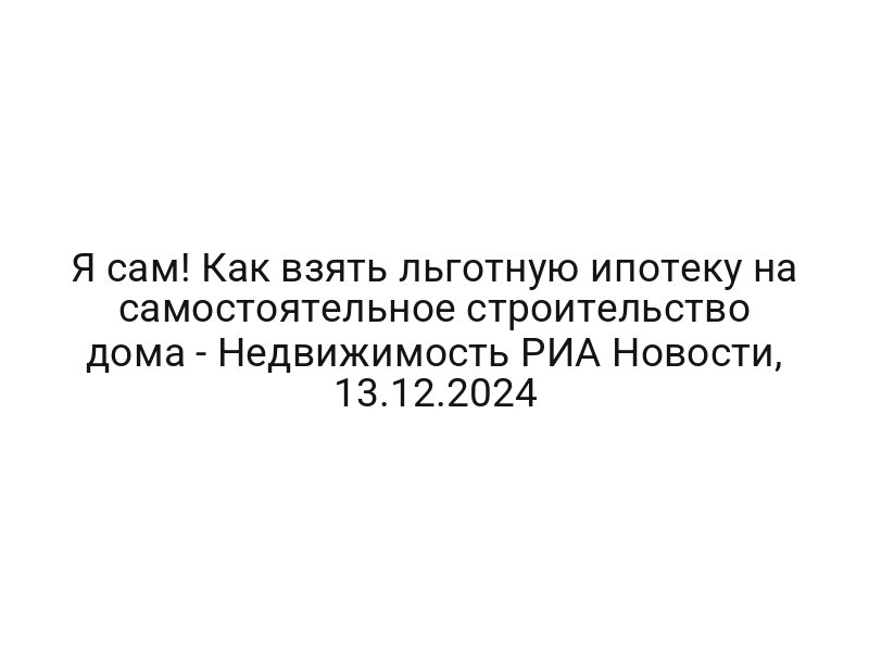 Я сам! Как взять льготную ипотеку на самостоятельное строительство дома — Недвижимость РИА Новости, 13.12.2024