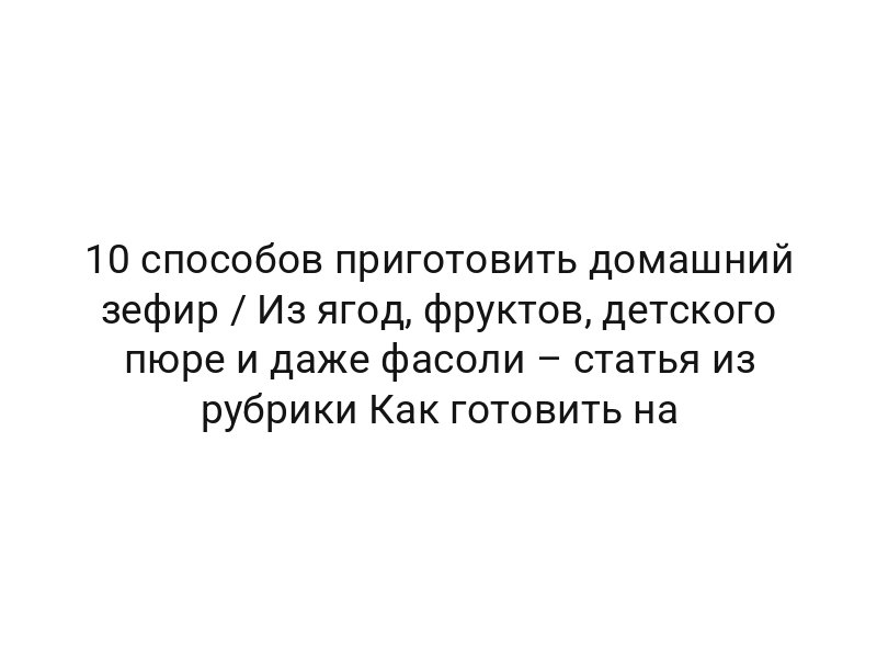10 способов приготовить домашний зефир / Из ягод, фруктов, детского пюре и даже фасоли – статья из рубрики Как готовить на