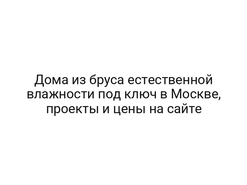 Дома из бруса естественной влажности под ключ в Москве, проекты и цены на сайте